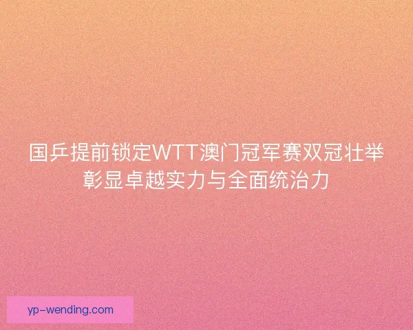 国乒提前锁定WTT澳门冠军赛双冠壮举彰显卓越实力与全面统治力
