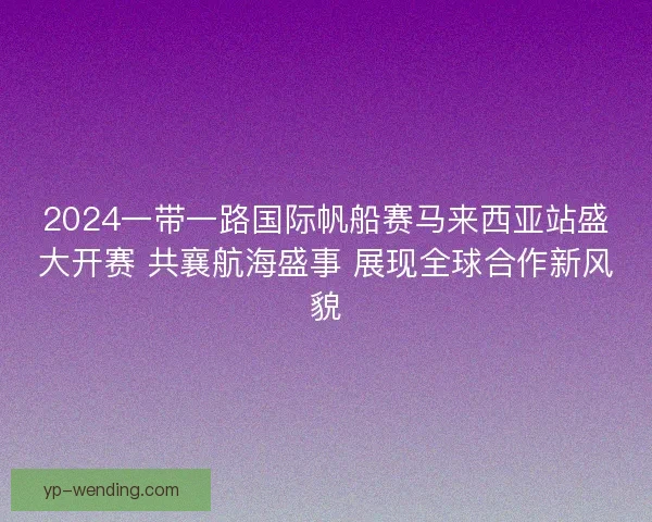 2024一带一路国际帆船赛马来西亚站盛大开赛 共襄航海盛事 展现全球合作新风貌