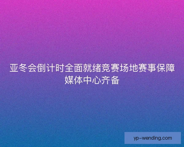 亚冬会倒计时全面就绪竞赛场地赛事保障媒体中心齐备